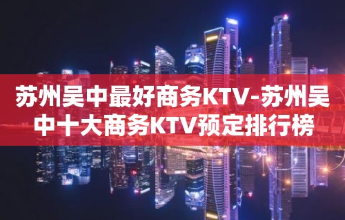 苏州吴中最好商务KTV-苏州吴中十大商务KTV预定排行榜