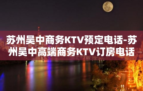 苏州吴中商务KTV预定电话-苏州吴中高端商务KTV订房电话