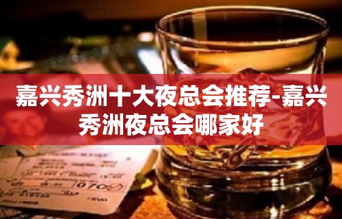 嘉兴秀洲十大夜总会推荐-嘉兴秀洲夜总会哪家好