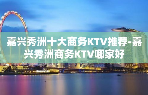 嘉兴秀洲十大商务KTV推荐-嘉兴秀洲商务KTV哪家好