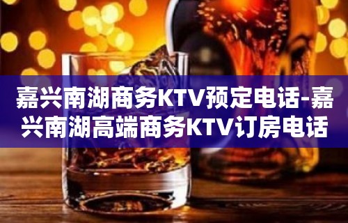 嘉兴南湖商务KTV预定电话-嘉兴南湖高端商务KTV订房电话