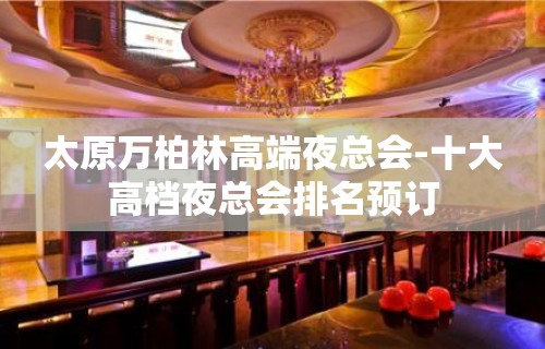 太原万柏林高端夜总会-十大高档夜总会排名预订