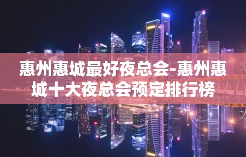 惠州惠城最好夜总会-惠州惠城十大夜总会预定排行榜