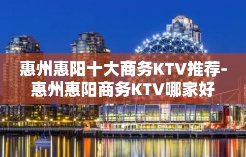 惠州惠阳十大商务KTV推荐-惠州惠阳商务KTV哪家好