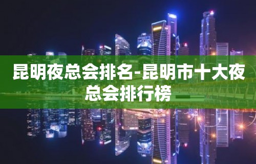 昆明夜总会排名-昆明市十大夜总会排行榜