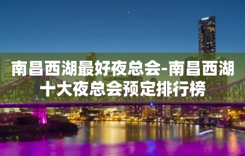 南昌西湖最好夜总会-南昌西湖十大夜总会预定排行榜