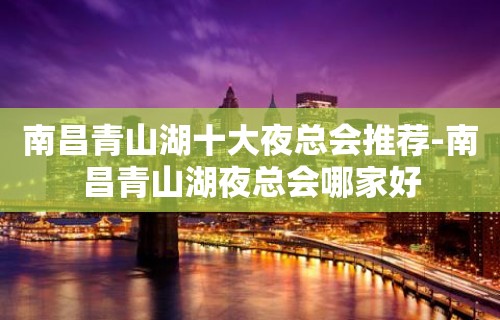 南昌青山湖十大夜总会推荐-南昌青山湖夜总会哪家好