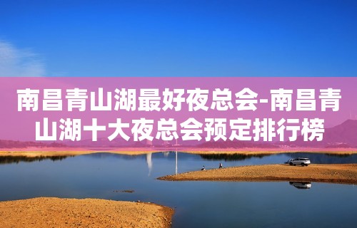 南昌青山湖最好夜总会-南昌青山湖十大夜总会预定排行榜