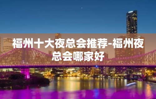 福州十大夜总会推荐-福州夜总会哪家好