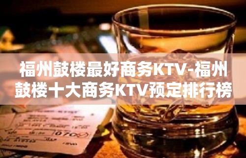 福州鼓楼最好商务KTV-福州鼓楼十大商务KTV预定排行榜