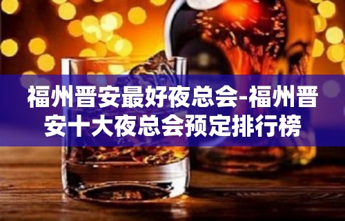 福州晋安最好夜总会-福州晋安十大夜总会预定排行榜