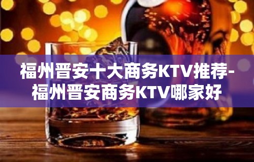 福州晋安十大商务KTV推荐-福州晋安商务KTV哪家好