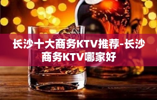 长沙十大商务KTV推荐-长沙商务KTV哪家好