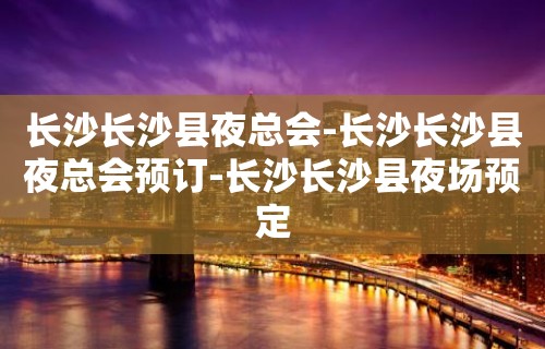 长沙长沙县夜总会-长沙长沙县夜总会预订-长沙长沙县夜场预定