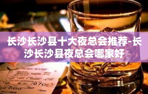 长沙长沙县十大夜总会推荐-长沙长沙县夜总会哪家好