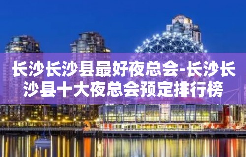 长沙长沙县最好夜总会-长沙长沙县十大夜总会预定排行榜