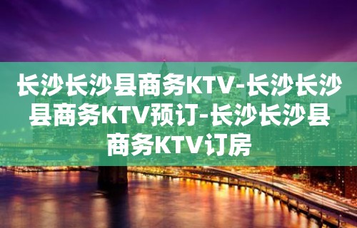 长沙长沙县商务KTV-长沙长沙县商务KTV预订-长沙长沙县商务KTV订房