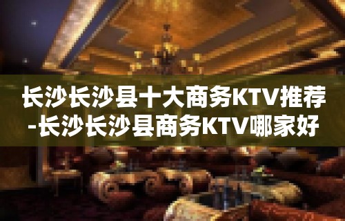 长沙长沙县十大商务KTV推荐-长沙长沙县商务KTV哪家好