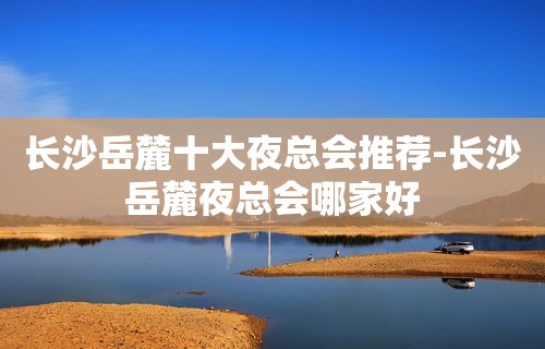 长沙岳麓十大夜总会推荐-长沙岳麓夜总会哪家好