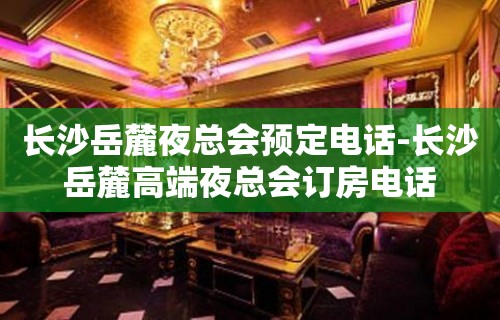 长沙岳麓夜总会预定电话-长沙岳麓高端夜总会订房电话