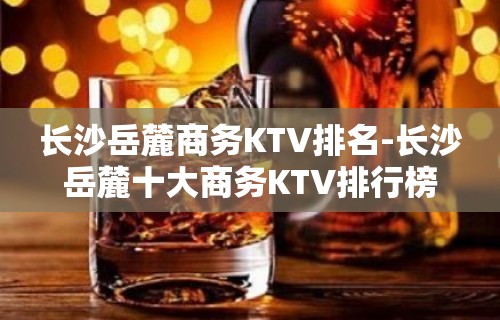 长沙岳麓商务KTV排名-长沙岳麓十大商务KTV排行榜