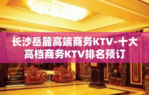 长沙岳麓高端商务KTV-十大高档商务KTV排名预订