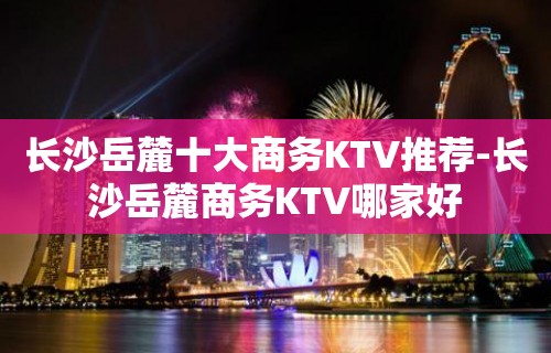 长沙岳麓十大商务KTV推荐-长沙岳麓商务KTV哪家好