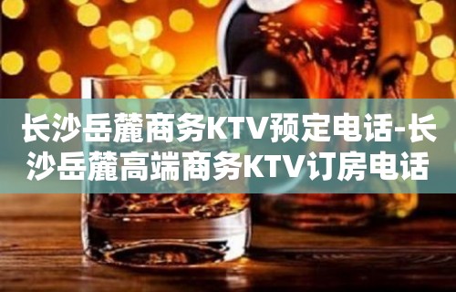 长沙岳麓商务KTV预定电话-长沙岳麓高端商务KTV订房电话