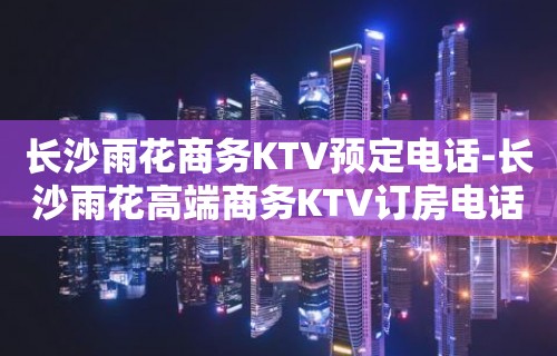 长沙雨花商务KTV预定电话-长沙雨花高端商务KTV订房电话