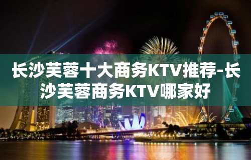 长沙芙蓉十大商务KTV推荐-长沙芙蓉商务KTV哪家好