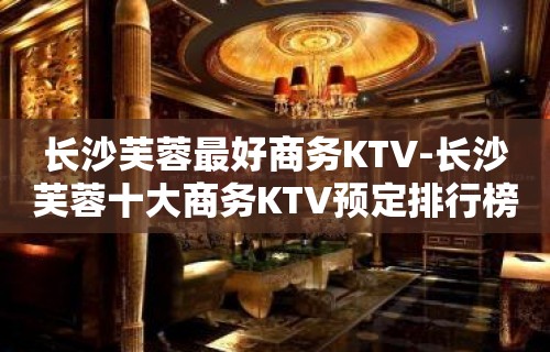 长沙芙蓉最好商务KTV-长沙芙蓉十大商务KTV预定排行榜