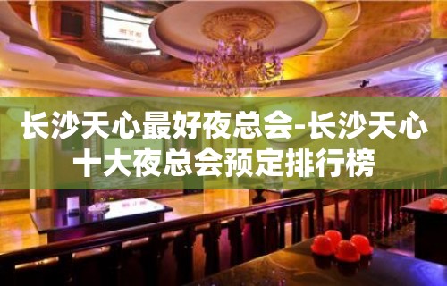 长沙天心最好夜总会-长沙天心十大夜总会预定排行榜