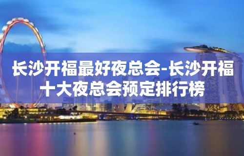 长沙开福最好夜总会-长沙开福十大夜总会预定排行榜