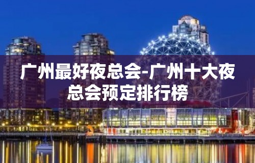 广州最好夜总会-广州十大夜总会预定排行榜