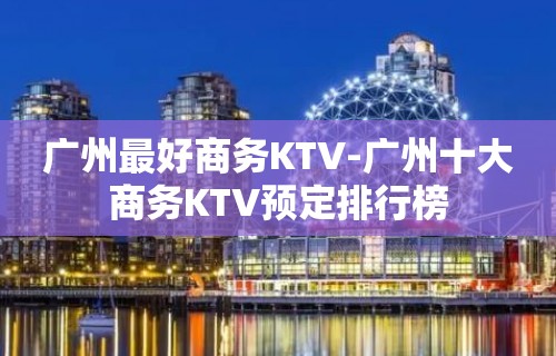 广州最好商务KTV-广州十大商务KTV预定排行榜