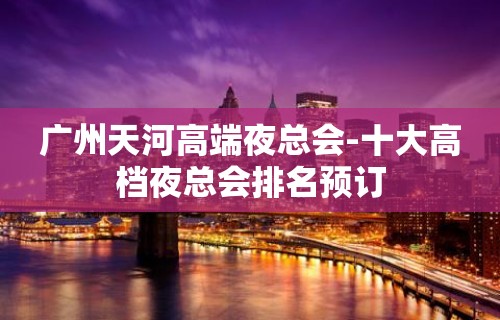 广州天河高端夜总会-十大高档夜总会排名预订