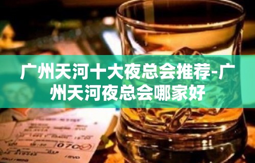 广州天河十大夜总会推荐-广州天河夜总会哪家好