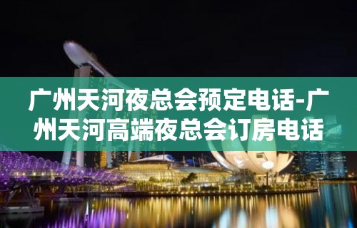 广州天河夜总会预定电话-广州天河高端夜总会订房电话