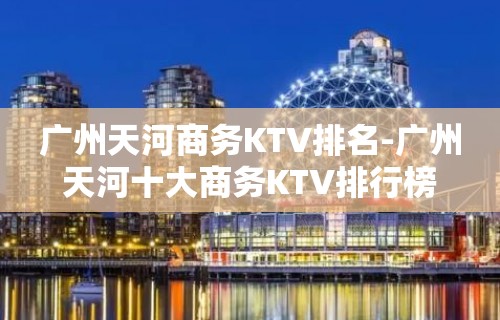 广州天河商务KTV排名-广州天河十大商务KTV排行榜