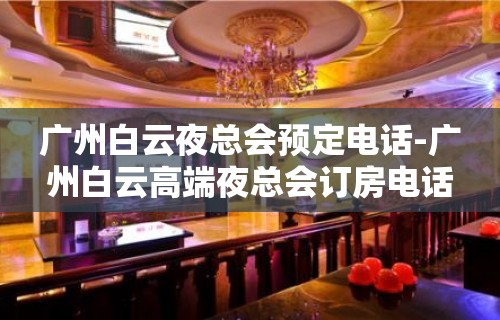 广州白云夜总会预定电话-广州白云高端夜总会订房电话