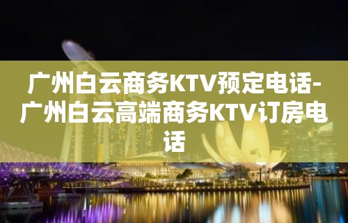 广州白云商务KTV预定电话-广州白云高端商务KTV订房电话