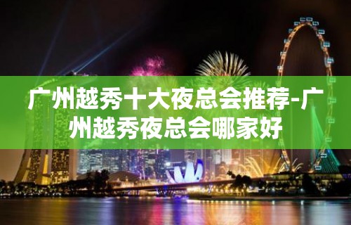 广州越秀十大夜总会推荐-广州越秀夜总会哪家好