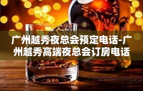 广州越秀夜总会预定电话-广州越秀高端夜总会订房电话