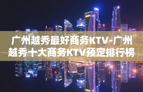 广州越秀最好商务KTV-广州越秀十大商务KTV预定排行榜