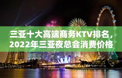 三亚十大高端商务KTV排名，2022年三亚夜总会消费价格