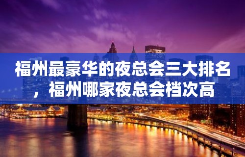 福州最豪华的夜总会三大排名，福州哪家夜总会档次高