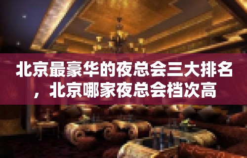 北京最豪华的夜总会三大排名，北京哪家夜总会档次高