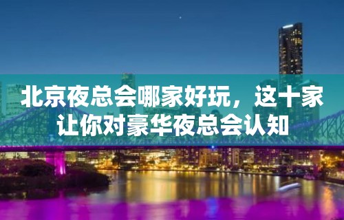 北京夜总会哪家好玩，这十家让你对豪华夜总会认知