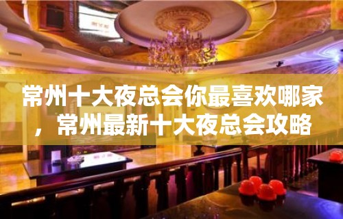 常州十大夜总会你最喜欢哪家，常州最新十大夜总会攻略