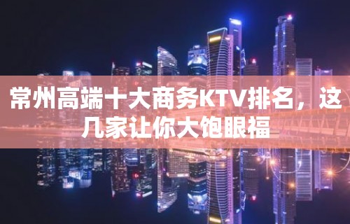 常州高端十大商务KTV排名，这几家让你大饱眼福